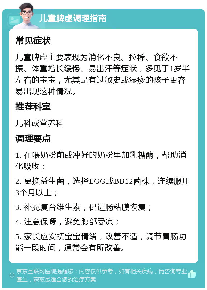 儿童脾虚调理指南 常见症状 儿童脾虚主要表现为消化不良、拉稀、食欲不振、体重增长缓慢、易出汗等症状，多见于1岁半左右的宝宝，尤其是有过敏史或湿疹的孩子更容易出现这种情况。 推荐科室 儿科或营养科 调理要点 1. 在喂奶粉前或冲好的奶粉里加乳糖酶，帮助消化吸收； 2. 更换益生菌，选择LGG或BB12菌株，连续服用3个月以上； 3. 补充复合维生素，促进肠粘膜恢复； 4. 注意保暖，避免腹部受凉； 5. 家长应安抚宝宝情绪，改善不适，调节胃肠功能一段时间，通常会有所改善。