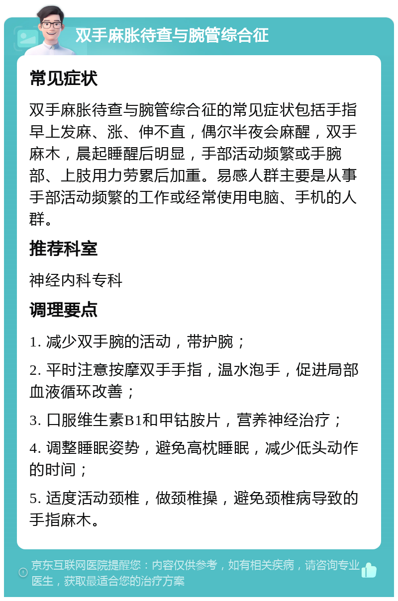 双手麻胀待查与腕管综合征 常见症状 双手麻胀待查与腕管综合征的常见症状包括手指早上发麻、涨、伸不直，偶尔半夜会麻醒，双手麻木，晨起睡醒后明显，手部活动频繁或手腕部、上肢用力劳累后加重。易感人群主要是从事手部活动频繁的工作或经常使用电脑、手机的人群。 推荐科室 神经内科专科 调理要点 1. 减少双手腕的活动，带护腕； 2. 平时注意按摩双手手指，温水泡手，促进局部血液循环改善； 3. 口服维生素B1和甲钴胺片，营养神经治疗； 4. 调整睡眠姿势，避免高枕睡眠，减少低头动作的时间； 5. 适度活动颈椎，做颈椎操，避免颈椎病导致的手指麻木。