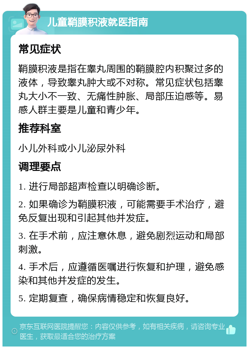 儿童鞘膜积液就医指南 常见症状 鞘膜积液是指在睾丸周围的鞘膜腔内积聚过多的液体，导致睾丸肿大或不对称。常见症状包括睾丸大小不一致、无痛性肿胀、局部压迫感等。易感人群主要是儿童和青少年。 推荐科室 小儿外科或小儿泌尿外科 调理要点 1. 进行局部超声检查以明确诊断。 2. 如果确诊为鞘膜积液，可能需要手术治疗，避免反复出现和引起其他并发症。 3. 在手术前，应注意休息，避免剧烈运动和局部刺激。 4. 手术后，应遵循医嘱进行恢复和护理，避免感染和其他并发症的发生。 5. 定期复查，确保病情稳定和恢复良好。