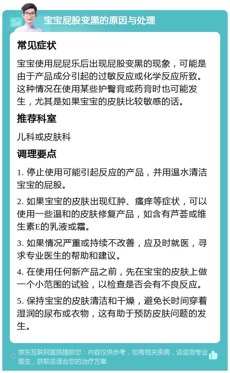 宝宝屁股变黑的原因与处理 常见症状 宝宝使用屁屁乐后出现屁股变黑的现象，可能是由于产品成分引起的过敏反应或化学反应所致。这种情况在使用某些护臀膏或药膏时也可能发生，尤其是如果宝宝的皮肤比较敏感的话。 推荐科室 儿科或皮肤科 调理要点 1. 停止使用可能引起反应的产品，并用温水清洁宝宝的屁股。 2. 如果宝宝的皮肤出现红肿、瘙痒等症状，可以使用一些温和的皮肤修复产品，如含有芦荟或维生素E的乳液或霜。 3. 如果情况严重或持续不改善，应及时就医，寻求专业医生的帮助和建议。 4. 在使用任何新产品之前，先在宝宝的皮肤上做一个小范围的试验，以检查是否会有不良反应。 5. 保持宝宝的皮肤清洁和干燥，避免长时间穿着湿润的尿布或衣物，这有助于预防皮肤问题的发生。