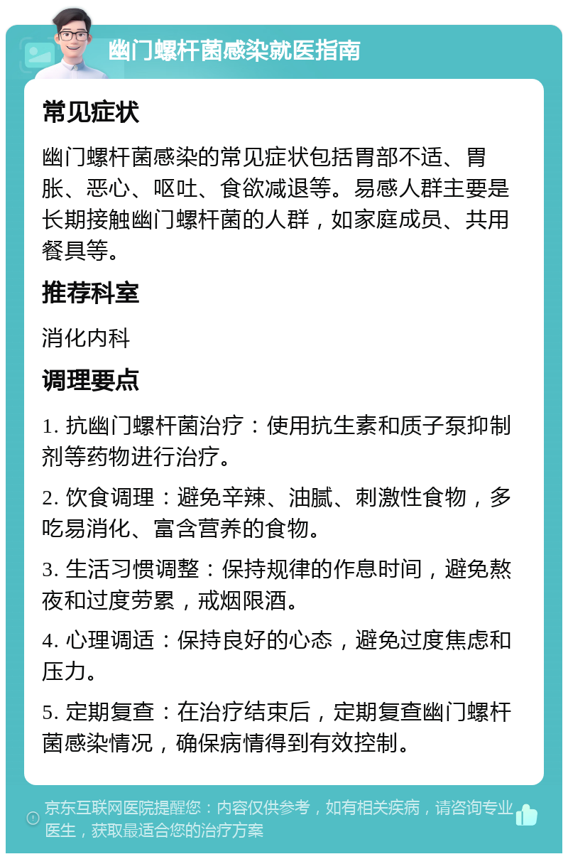 幽门螺杆菌感染就医指南 常见症状 幽门螺杆菌感染的常见症状包括胃部不适、胃胀、恶心、呕吐、食欲减退等。易感人群主要是长期接触幽门螺杆菌的人群，如家庭成员、共用餐具等。 推荐科室 消化内科 调理要点 1. 抗幽门螺杆菌治疗：使用抗生素和质子泵抑制剂等药物进行治疗。 2. 饮食调理：避免辛辣、油腻、刺激性食物，多吃易消化、富含营养的食物。 3. 生活习惯调整：保持规律的作息时间，避免熬夜和过度劳累，戒烟限酒。 4. 心理调适：保持良好的心态，避免过度焦虑和压力。 5. 定期复查：在治疗结束后，定期复查幽门螺杆菌感染情况，确保病情得到有效控制。