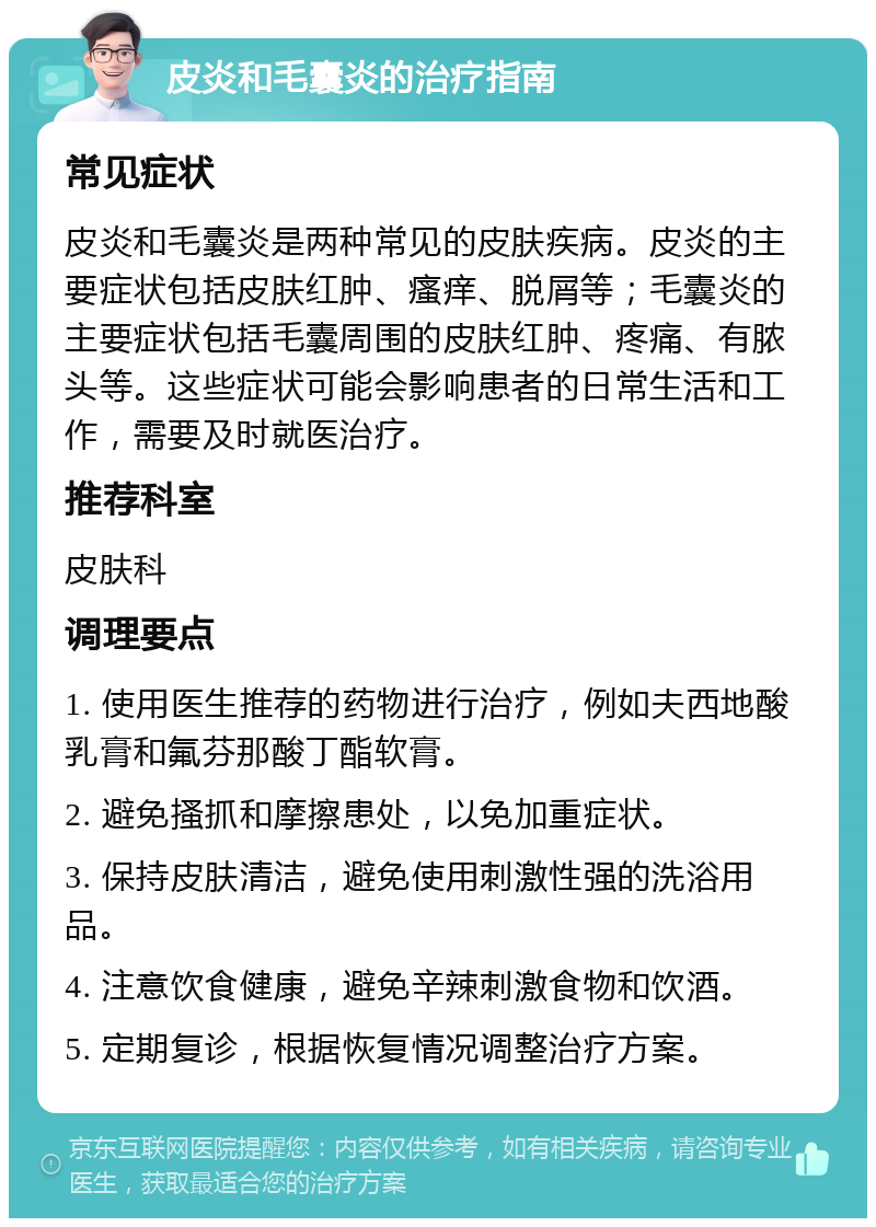 皮炎和毛囊炎的治疗指南 常见症状 皮炎和毛囊炎是两种常见的皮肤疾病。皮炎的主要症状包括皮肤红肿、瘙痒、脱屑等；毛囊炎的主要症状包括毛囊周围的皮肤红肿、疼痛、有脓头等。这些症状可能会影响患者的日常生活和工作，需要及时就医治疗。 推荐科室 皮肤科 调理要点 1. 使用医生推荐的药物进行治疗，例如夫西地酸乳膏和氟芬那酸丁酯软膏。 2. 避免搔抓和摩擦患处，以免加重症状。 3. 保持皮肤清洁，避免使用刺激性强的洗浴用品。 4. 注意饮食健康，避免辛辣刺激食物和饮酒。 5. 定期复诊，根据恢复情况调整治疗方案。