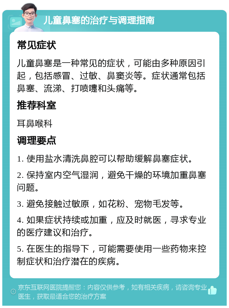 儿童鼻塞的治疗与调理指南 常见症状 儿童鼻塞是一种常见的症状，可能由多种原因引起，包括感冒、过敏、鼻窦炎等。症状通常包括鼻塞、流涕、打喷嚏和头痛等。 推荐科室 耳鼻喉科 调理要点 1. 使用盐水清洗鼻腔可以帮助缓解鼻塞症状。 2. 保持室内空气湿润，避免干燥的环境加重鼻塞问题。 3. 避免接触过敏原，如花粉、宠物毛发等。 4. 如果症状持续或加重，应及时就医，寻求专业的医疗建议和治疗。 5. 在医生的指导下，可能需要使用一些药物来控制症状和治疗潜在的疾病。