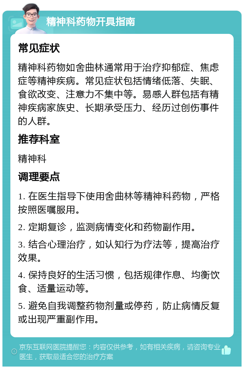 精神科药物开具指南 常见症状 精神科药物如舍曲林通常用于治疗抑郁症、焦虑症等精神疾病。常见症状包括情绪低落、失眠、食欲改变、注意力不集中等。易感人群包括有精神疾病家族史、长期承受压力、经历过创伤事件的人群。 推荐科室 精神科 调理要点 1. 在医生指导下使用舍曲林等精神科药物，严格按照医嘱服用。 2. 定期复诊，监测病情变化和药物副作用。 3. 结合心理治疗，如认知行为疗法等，提高治疗效果。 4. 保持良好的生活习惯，包括规律作息、均衡饮食、适量运动等。 5. 避免自我调整药物剂量或停药，防止病情反复或出现严重副作用。