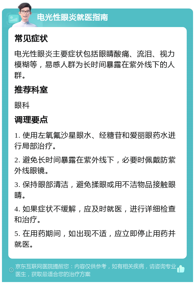 电光性眼炎就医指南 常见症状 电光性眼炎主要症状包括眼睛酸痛、流泪、视力模糊等，易感人群为长时间暴露在紫外线下的人群。 推荐科室 眼科 调理要点 1. 使用左氧氟沙星眼水、经糖苷和爱丽眼药水进行局部治疗。 2. 避免长时间暴露在紫外线下，必要时佩戴防紫外线眼镜。 3. 保持眼部清洁，避免揉眼或用不洁物品接触眼睛。 4. 如果症状不缓解，应及时就医，进行详细检查和治疗。 5. 在用药期间，如出现不适，应立即停止用药并就医。