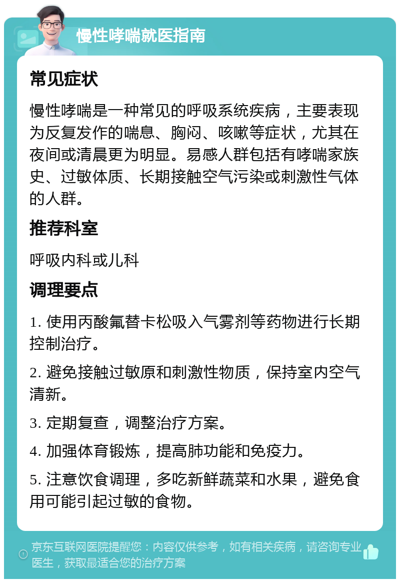 慢性哮喘就医指南 常见症状 慢性哮喘是一种常见的呼吸系统疾病，主要表现为反复发作的喘息、胸闷、咳嗽等症状，尤其在夜间或清晨更为明显。易感人群包括有哮喘家族史、过敏体质、长期接触空气污染或刺激性气体的人群。 推荐科室 呼吸内科或儿科 调理要点 1. 使用丙酸氟替卡松吸入气雾剂等药物进行长期控制治疗。 2. 避免接触过敏原和刺激性物质，保持室内空气清新。 3. 定期复查，调整治疗方案。 4. 加强体育锻炼，提高肺功能和免疫力。 5. 注意饮食调理，多吃新鲜蔬菜和水果，避免食用可能引起过敏的食物。