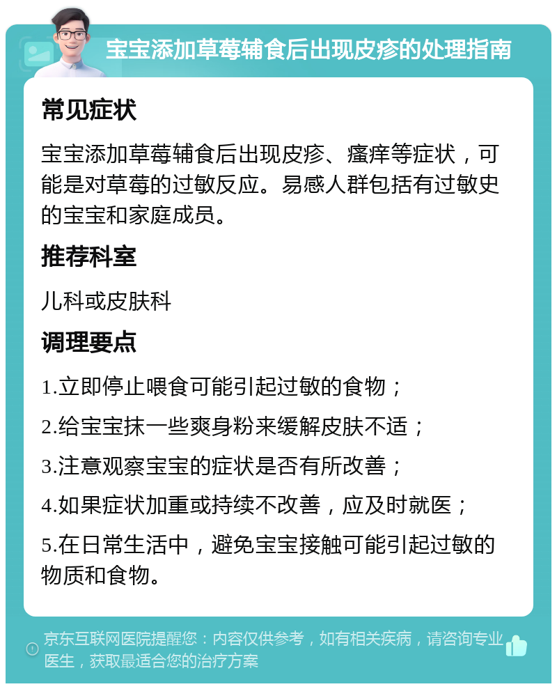 宝宝添加草莓辅食后出现皮疹的处理指南 常见症状 宝宝添加草莓辅食后出现皮疹、瘙痒等症状，可能是对草莓的过敏反应。易感人群包括有过敏史的宝宝和家庭成员。 推荐科室 儿科或皮肤科 调理要点 1.立即停止喂食可能引起过敏的食物； 2.给宝宝抹一些爽身粉来缓解皮肤不适； 3.注意观察宝宝的症状是否有所改善； 4.如果症状加重或持续不改善，应及时就医； 5.在日常生活中，避免宝宝接触可能引起过敏的物质和食物。