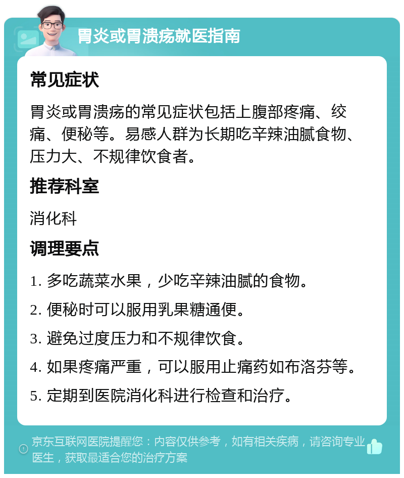 胃炎或胃溃疡就医指南 常见症状 胃炎或胃溃疡的常见症状包括上腹部疼痛、绞痛、便秘等。易感人群为长期吃辛辣油腻食物、压力大、不规律饮食者。 推荐科室 消化科 调理要点 1. 多吃蔬菜水果，少吃辛辣油腻的食物。 2. 便秘时可以服用乳果糖通便。 3. 避免过度压力和不规律饮食。 4. 如果疼痛严重，可以服用止痛药如布洛芬等。 5. 定期到医院消化科进行检查和治疗。