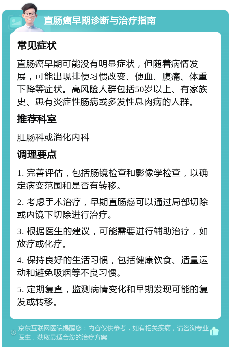 直肠癌早期诊断与治疗指南 常见症状 直肠癌早期可能没有明显症状，但随着病情发展，可能出现排便习惯改变、便血、腹痛、体重下降等症状。高风险人群包括50岁以上、有家族史、患有炎症性肠病或多发性息肉病的人群。 推荐科室 肛肠科或消化内科 调理要点 1. 完善评估，包括肠镜检查和影像学检查，以确定病变范围和是否有转移。 2. 考虑手术治疗，早期直肠癌可以通过局部切除或内镜下切除进行治疗。 3. 根据医生的建议，可能需要进行辅助治疗，如放疗或化疗。 4. 保持良好的生活习惯，包括健康饮食、适量运动和避免吸烟等不良习惯。 5. 定期复查，监测病情变化和早期发现可能的复发或转移。