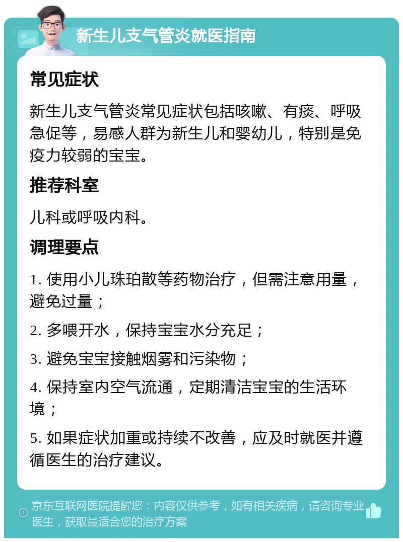 新生儿支气管炎就医指南 常见症状 新生儿支气管炎常见症状包括咳嗽、有痰、呼吸急促等，易感人群为新生儿和婴幼儿，特别是免疫力较弱的宝宝。 推荐科室 儿科或呼吸内科。 调理要点 1. 使用小儿珠珀散等药物治疗，但需注意用量，避免过量； 2. 多喂开水，保持宝宝水分充足； 3. 避免宝宝接触烟雾和污染物； 4. 保持室内空气流通，定期清洁宝宝的生活环境； 5. 如果症状加重或持续不改善，应及时就医并遵循医生的治疗建议。