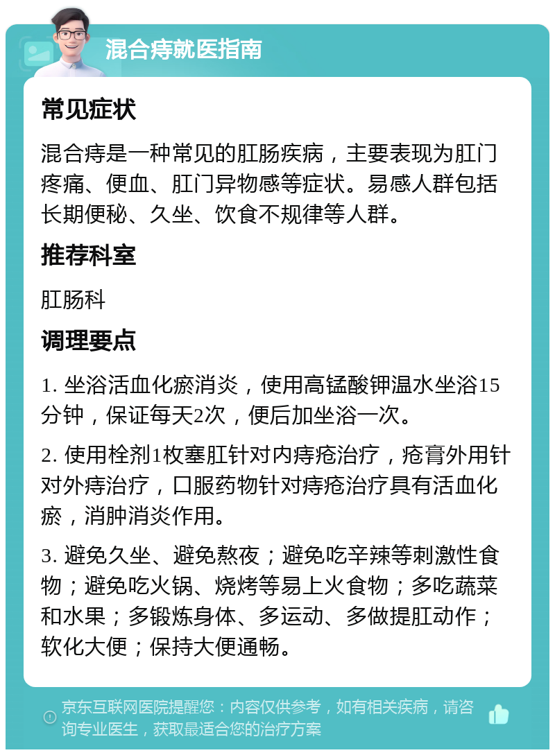 混合痔就医指南 常见症状 混合痔是一种常见的肛肠疾病，主要表现为肛门疼痛、便血、肛门异物感等症状。易感人群包括长期便秘、久坐、饮食不规律等人群。 推荐科室 肛肠科 调理要点 1. 坐浴活血化瘀消炎，使用高锰酸钾温水坐浴15分钟，保证每天2次，便后加坐浴一次。 2. 使用栓剂1枚塞肛针对内痔疮治疗，疮膏外用针对外痔治疗，口服药物针对痔疮治疗具有活血化瘀，消肿消炎作用。 3. 避免久坐、避免熬夜；避免吃辛辣等刺激性食物；避免吃火锅、烧烤等易上火食物；多吃蔬菜和水果；多锻炼身体、多运动、多做提肛动作；软化大便；保持大便通畅。