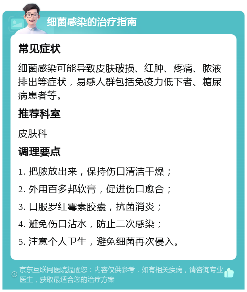 细菌感染的治疗指南 常见症状 细菌感染可能导致皮肤破损、红肿、疼痛、脓液排出等症状，易感人群包括免疫力低下者、糖尿病患者等。 推荐科室 皮肤科 调理要点 1. 把脓放出来，保持伤口清洁干燥； 2. 外用百多邦软膏，促进伤口愈合； 3. 口服罗红霉素胶囊，抗菌消炎； 4. 避免伤口沾水，防止二次感染； 5. 注意个人卫生，避免细菌再次侵入。