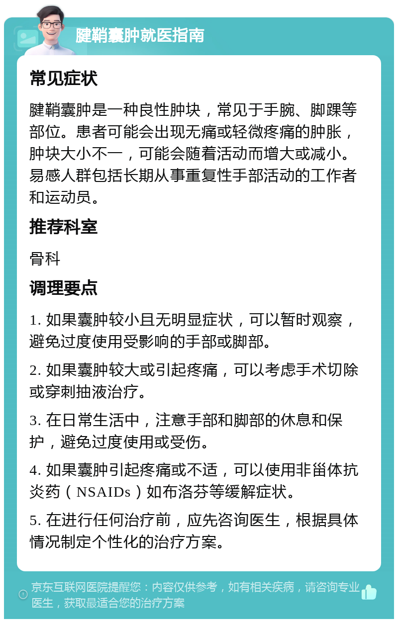 腱鞘囊肿就医指南 常见症状 腱鞘囊肿是一种良性肿块，常见于手腕、脚踝等部位。患者可能会出现无痛或轻微疼痛的肿胀，肿块大小不一，可能会随着活动而增大或减小。易感人群包括长期从事重复性手部活动的工作者和运动员。 推荐科室 骨科 调理要点 1. 如果囊肿较小且无明显症状，可以暂时观察，避免过度使用受影响的手部或脚部。 2. 如果囊肿较大或引起疼痛，可以考虑手术切除或穿刺抽液治疗。 3. 在日常生活中，注意手部和脚部的休息和保护，避免过度使用或受伤。 4. 如果囊肿引起疼痛或不适，可以使用非甾体抗炎药（NSAIDs）如布洛芬等缓解症状。 5. 在进行任何治疗前，应先咨询医生，根据具体情况制定个性化的治疗方案。