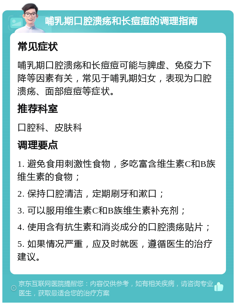 哺乳期口腔溃疡和长痘痘的调理指南 常见症状 哺乳期口腔溃疡和长痘痘可能与脾虚、免疫力下降等因素有关，常见于哺乳期妇女，表现为口腔溃疡、面部痘痘等症状。 推荐科室 口腔科、皮肤科 调理要点 1. 避免食用刺激性食物，多吃富含维生素C和B族维生素的食物； 2. 保持口腔清洁，定期刷牙和漱口； 3. 可以服用维生素C和B族维生素补充剂； 4. 使用含有抗生素和消炎成分的口腔溃疡贴片； 5. 如果情况严重，应及时就医，遵循医生的治疗建议。