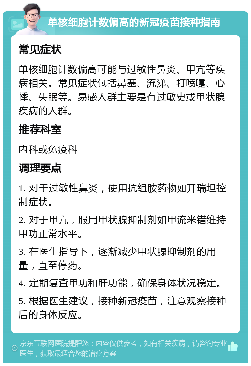 单核细胞计数偏高的新冠疫苗接种指南 常见症状 单核细胞计数偏高可能与过敏性鼻炎、甲亢等疾病相关。常见症状包括鼻塞、流涕、打喷嚏、心悸、失眠等。易感人群主要是有过敏史或甲状腺疾病的人群。 推荐科室 内科或免疫科 调理要点 1. 对于过敏性鼻炎，使用抗组胺药物如开瑞坦控制症状。 2. 对于甲亢，服用甲状腺抑制剂如甲流米错维持甲功正常水平。 3. 在医生指导下，逐渐减少甲状腺抑制剂的用量，直至停药。 4. 定期复查甲功和肝功能，确保身体状况稳定。 5. 根据医生建议，接种新冠疫苗，注意观察接种后的身体反应。