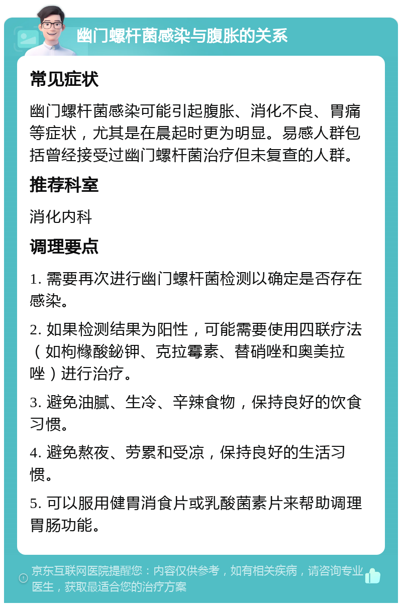 幽门螺杆菌感染与腹胀的关系 常见症状 幽门螺杆菌感染可能引起腹胀、消化不良、胃痛等症状，尤其是在晨起时更为明显。易感人群包括曾经接受过幽门螺杆菌治疗但未复查的人群。 推荐科室 消化内科 调理要点 1. 需要再次进行幽门螺杆菌检测以确定是否存在感染。 2. 如果检测结果为阳性，可能需要使用四联疗法（如枸橼酸鉍钾、克拉霉素、替硝唑和奥美拉唑）进行治疗。 3. 避免油腻、生冷、辛辣食物，保持良好的饮食习惯。 4. 避免熬夜、劳累和受凉，保持良好的生活习惯。 5. 可以服用健胃消食片或乳酸菌素片来帮助调理胃肠功能。