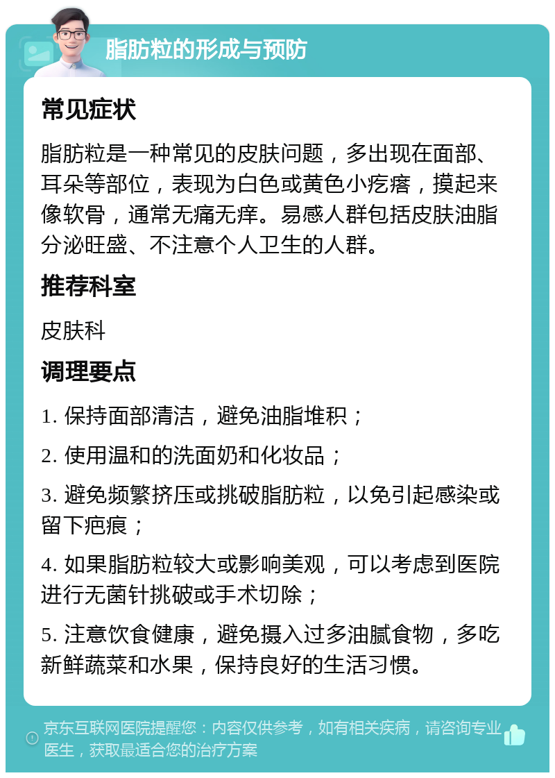 脂肪粒的形成与预防 常见症状 脂肪粒是一种常见的皮肤问题，多出现在面部、耳朵等部位，表现为白色或黄色小疙瘩，摸起来像软骨，通常无痛无痒。易感人群包括皮肤油脂分泌旺盛、不注意个人卫生的人群。 推荐科室 皮肤科 调理要点 1. 保持面部清洁，避免油脂堆积； 2. 使用温和的洗面奶和化妆品； 3. 避免频繁挤压或挑破脂肪粒，以免引起感染或留下疤痕； 4. 如果脂肪粒较大或影响美观，可以考虑到医院进行无菌针挑破或手术切除； 5. 注意饮食健康，避免摄入过多油腻食物，多吃新鲜蔬菜和水果，保持良好的生活习惯。