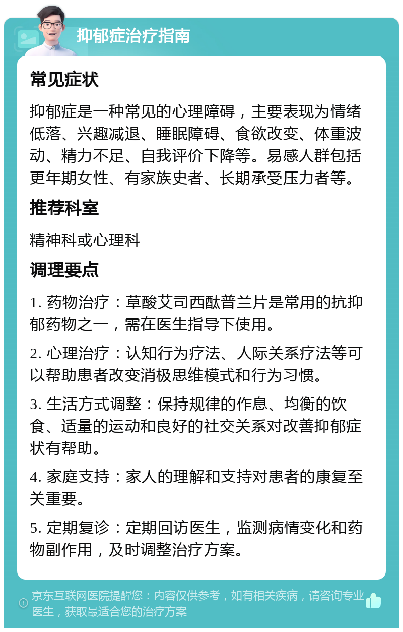 抑郁症治疗指南 常见症状 抑郁症是一种常见的心理障碍，主要表现为情绪低落、兴趣减退、睡眠障碍、食欲改变、体重波动、精力不足、自我评价下降等。易感人群包括更年期女性、有家族史者、长期承受压力者等。 推荐科室 精神科或心理科 调理要点 1. 药物治疗：草酸艾司西酞普兰片是常用的抗抑郁药物之一，需在医生指导下使用。 2. 心理治疗：认知行为疗法、人际关系疗法等可以帮助患者改变消极思维模式和行为习惯。 3. 生活方式调整：保持规律的作息、均衡的饮食、适量的运动和良好的社交关系对改善抑郁症状有帮助。 4. 家庭支持：家人的理解和支持对患者的康复至关重要。 5. 定期复诊：定期回访医生，监测病情变化和药物副作用，及时调整治疗方案。