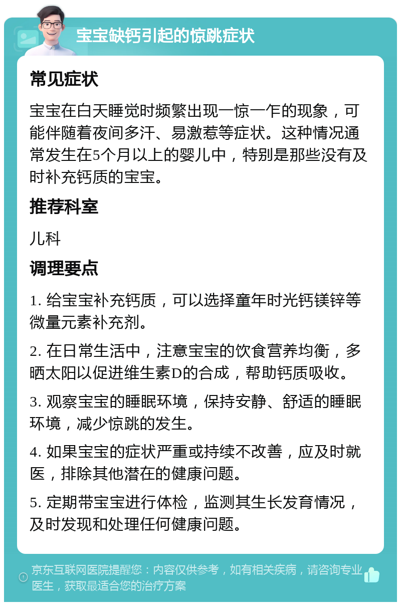 宝宝缺钙引起的惊跳症状 常见症状 宝宝在白天睡觉时频繁出现一惊一乍的现象，可能伴随着夜间多汗、易激惹等症状。这种情况通常发生在5个月以上的婴儿中，特别是那些没有及时补充钙质的宝宝。 推荐科室 儿科 调理要点 1. 给宝宝补充钙质，可以选择童年时光钙镁锌等微量元素补充剂。 2. 在日常生活中，注意宝宝的饮食营养均衡，多晒太阳以促进维生素D的合成，帮助钙质吸收。 3. 观察宝宝的睡眠环境，保持安静、舒适的睡眠环境，减少惊跳的发生。 4. 如果宝宝的症状严重或持续不改善，应及时就医，排除其他潜在的健康问题。 5. 定期带宝宝进行体检，监测其生长发育情况，及时发现和处理任何健康问题。