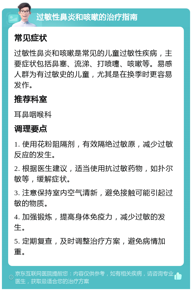 过敏性鼻炎和咳嗽的治疗指南 常见症状 过敏性鼻炎和咳嗽是常见的儿童过敏性疾病，主要症状包括鼻塞、流涕、打喷嚏、咳嗽等。易感人群为有过敏史的儿童，尤其是在换季时更容易发作。 推荐科室 耳鼻咽喉科 调理要点 1. 使用花粉阻隔剂，有效隔绝过敏原，减少过敏反应的发生。 2. 根据医生建议，适当使用抗过敏药物，如扑尔敏等，缓解症状。 3. 注意保持室内空气清新，避免接触可能引起过敏的物质。 4. 加强锻炼，提高身体免疫力，减少过敏的发生。 5. 定期复查，及时调整治疗方案，避免病情加重。