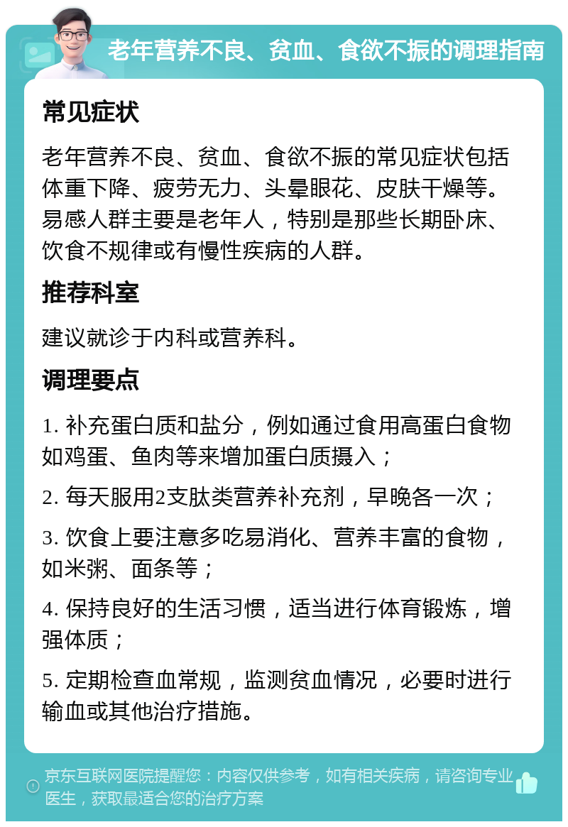 老年营养不良、贫血、食欲不振的调理指南 常见症状 老年营养不良、贫血、食欲不振的常见症状包括体重下降、疲劳无力、头晕眼花、皮肤干燥等。易感人群主要是老年人，特别是那些长期卧床、饮食不规律或有慢性疾病的人群。 推荐科室 建议就诊于内科或营养科。 调理要点 1. 补充蛋白质和盐分，例如通过食用高蛋白食物如鸡蛋、鱼肉等来增加蛋白质摄入； 2. 每天服用2支肽类营养补充剂，早晚各一次； 3. 饮食上要注意多吃易消化、营养丰富的食物，如米粥、面条等； 4. 保持良好的生活习惯，适当进行体育锻炼，增强体质； 5. 定期检查血常规，监测贫血情况，必要时进行输血或其他治疗措施。