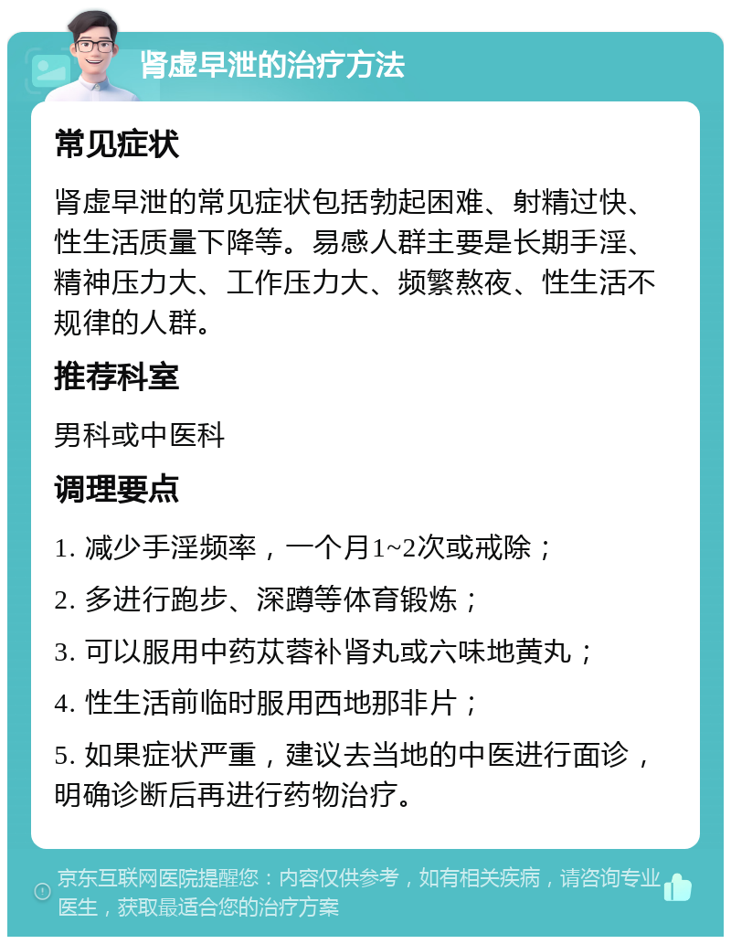 肾虚早泄的治疗方法 常见症状 肾虚早泄的常见症状包括勃起困难、射精过快、性生活质量下降等。易感人群主要是长期手淫、精神压力大、工作压力大、频繁熬夜、性生活不规律的人群。 推荐科室 男科或中医科 调理要点 1. 减少手淫频率，一个月1~2次或戒除； 2. 多进行跑步、深蹲等体育锻炼； 3. 可以服用中药苁蓉补肾丸或六味地黄丸； 4. 性生活前临时服用西地那非片； 5. 如果症状严重，建议去当地的中医进行面诊，明确诊断后再进行药物治疗。