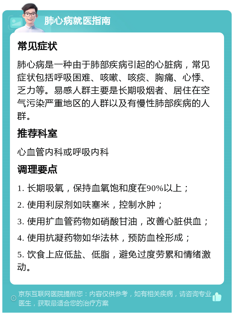 肺心病就医指南 常见症状 肺心病是一种由于肺部疾病引起的心脏病，常见症状包括呼吸困难、咳嗽、咳痰、胸痛、心悸、乏力等。易感人群主要是长期吸烟者、居住在空气污染严重地区的人群以及有慢性肺部疾病的人群。 推荐科室 心血管内科或呼吸内科 调理要点 1. 长期吸氧，保持血氧饱和度在90%以上； 2. 使用利尿剂如呋塞米，控制水肿； 3. 使用扩血管药物如硝酸甘油，改善心脏供血； 4. 使用抗凝药物如华法林，预防血栓形成； 5. 饮食上应低盐、低脂，避免过度劳累和情绪激动。