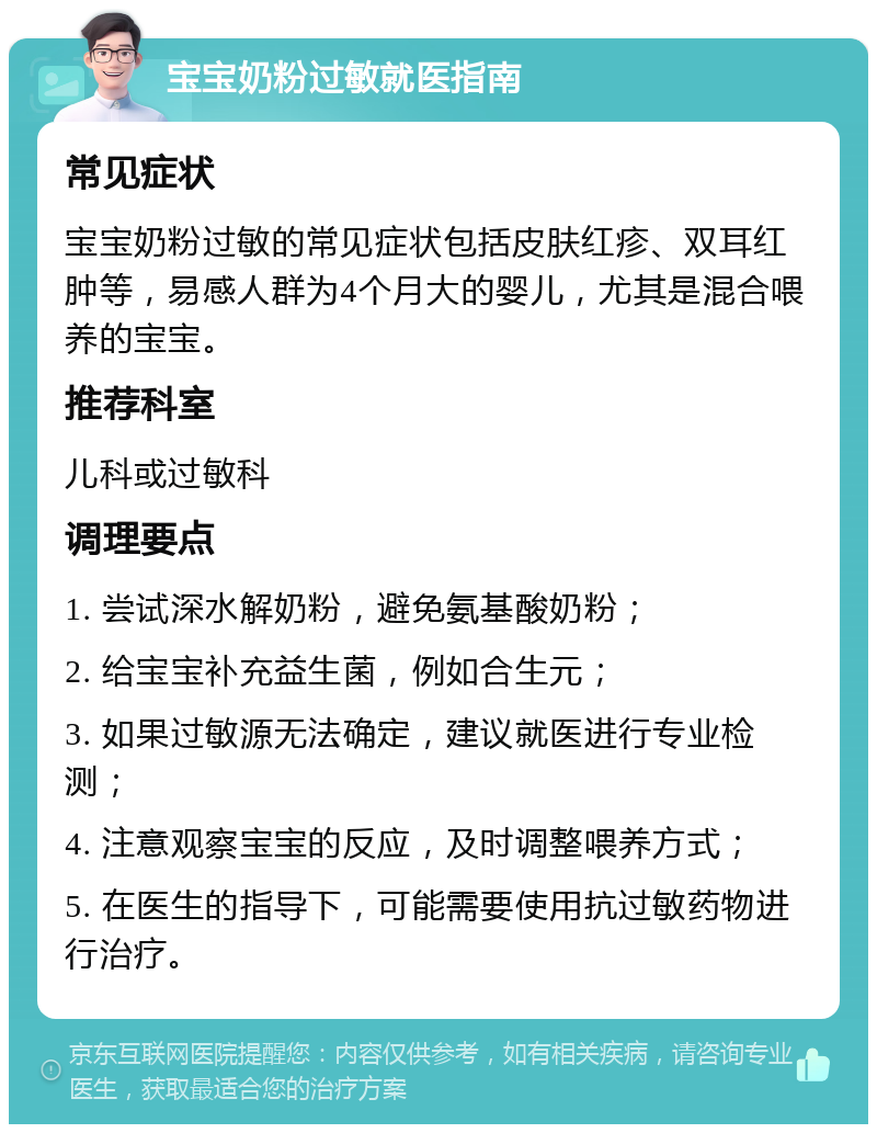 宝宝奶粉过敏就医指南 常见症状 宝宝奶粉过敏的常见症状包括皮肤红疹、双耳红肿等，易感人群为4个月大的婴儿，尤其是混合喂养的宝宝。 推荐科室 儿科或过敏科 调理要点 1. 尝试深水解奶粉，避免氨基酸奶粉； 2. 给宝宝补充益生菌，例如合生元； 3. 如果过敏源无法确定，建议就医进行专业检测； 4. 注意观察宝宝的反应，及时调整喂养方式； 5. 在医生的指导下，可能需要使用抗过敏药物进行治疗。