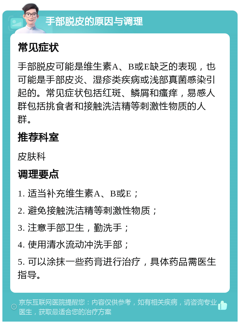 手部脱皮的原因与调理 常见症状 手部脱皮可能是维生素A、B或E缺乏的表现，也可能是手部皮炎、湿疹类疾病或浅部真菌感染引起的。常见症状包括红斑、鳞屑和瘙痒，易感人群包括挑食者和接触洗洁精等刺激性物质的人群。 推荐科室 皮肤科 调理要点 1. 适当补充维生素A、B或E； 2. 避免接触洗洁精等刺激性物质； 3. 注意手部卫生，勤洗手； 4. 使用清水流动冲洗手部； 5. 可以涂抹一些药膏进行治疗，具体药品需医生指导。