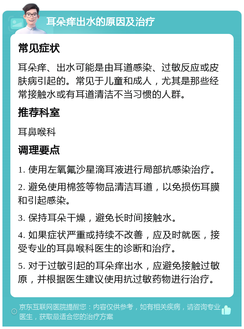 耳朵痒出水的原因及治疗 常见症状 耳朵痒、出水可能是由耳道感染、过敏反应或皮肤病引起的。常见于儿童和成人，尤其是那些经常接触水或有耳道清洁不当习惯的人群。 推荐科室 耳鼻喉科 调理要点 1. 使用左氧氟沙星滴耳液进行局部抗感染治疗。 2. 避免使用棉签等物品清洁耳道，以免损伤耳膜和引起感染。 3. 保持耳朵干燥，避免长时间接触水。 4. 如果症状严重或持续不改善，应及时就医，接受专业的耳鼻喉科医生的诊断和治疗。 5. 对于过敏引起的耳朵痒出水，应避免接触过敏原，并根据医生建议使用抗过敏药物进行治疗。