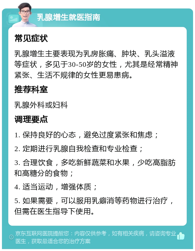 乳腺增生就医指南 常见症状 乳腺增生主要表现为乳房胀痛、肿块、乳头溢液等症状，多见于30-50岁的女性，尤其是经常精神紧张、生活不规律的女性更易患病。 推荐科室 乳腺外科或妇科 调理要点 1. 保持良好的心态，避免过度紧张和焦虑； 2. 定期进行乳腺自我检查和专业检查； 3. 合理饮食，多吃新鲜蔬菜和水果，少吃高脂肪和高糖分的食物； 4. 适当运动，增强体质； 5. 如果需要，可以服用乳癖消等药物进行治疗，但需在医生指导下使用。