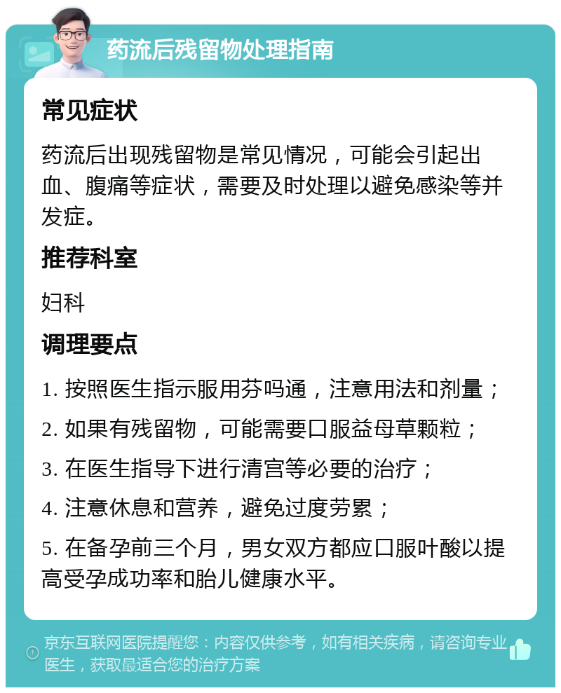 药流后残留物处理指南 常见症状 药流后出现残留物是常见情况，可能会引起出血、腹痛等症状，需要及时处理以避免感染等并发症。 推荐科室 妇科 调理要点 1. 按照医生指示服用芬吗通，注意用法和剂量； 2. 如果有残留物，可能需要口服益母草颗粒； 3. 在医生指导下进行清宫等必要的治疗； 4. 注意休息和营养，避免过度劳累； 5. 在备孕前三个月，男女双方都应口服叶酸以提高受孕成功率和胎儿健康水平。