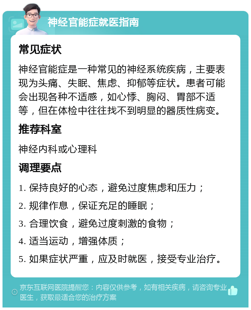 神经官能症就医指南 常见症状 神经官能症是一种常见的神经系统疾病，主要表现为头痛、失眠、焦虑、抑郁等症状。患者可能会出现各种不适感，如心悸、胸闷、胃部不适等，但在体检中往往找不到明显的器质性病变。 推荐科室 神经内科或心理科 调理要点 1. 保持良好的心态，避免过度焦虑和压力； 2. 规律作息，保证充足的睡眠； 3. 合理饮食，避免过度刺激的食物； 4. 适当运动，增强体质； 5. 如果症状严重，应及时就医，接受专业治疗。