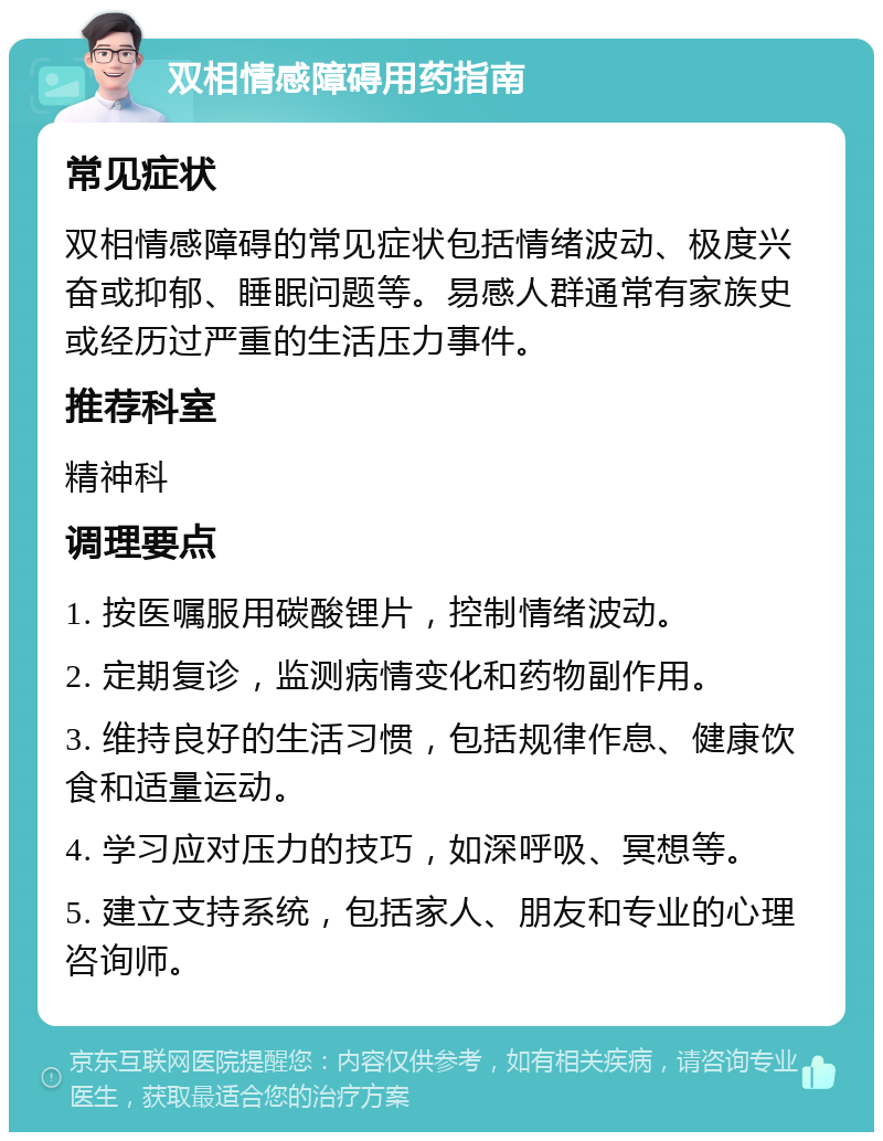 双相情感障碍用药指南 常见症状 双相情感障碍的常见症状包括情绪波动、极度兴奋或抑郁、睡眠问题等。易感人群通常有家族史或经历过严重的生活压力事件。 推荐科室 精神科 调理要点 1. 按医嘱服用碳酸锂片，控制情绪波动。 2. 定期复诊，监测病情变化和药物副作用。 3. 维持良好的生活习惯，包括规律作息、健康饮食和适量运动。 4. 学习应对压力的技巧，如深呼吸、冥想等。 5. 建立支持系统，包括家人、朋友和专业的心理咨询师。