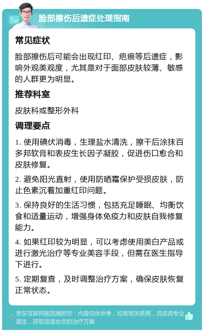 脸部擦伤后遗症处理指南 常见症状 脸部擦伤后可能会出现红印、疤痕等后遗症，影响外观美观度，尤其是对于面部皮肤较薄、敏感的人群更为明显。 推荐科室 皮肤科或整形外科 调理要点 1. 使用碘伏消毒，生理盐水清洗，擦干后涂抹百多邦软膏和表皮生长因子凝胶，促进伤口愈合和皮肤修复。 2. 避免阳光直射，使用防晒霜保护受损皮肤，防止色素沉着加重红印问题。 3. 保持良好的生活习惯，包括充足睡眠、均衡饮食和适量运动，增强身体免疫力和皮肤自我修复能力。 4. 如果红印较为明显，可以考虑使用美白产品或进行激光治疗等专业美容手段，但需在医生指导下进行。 5. 定期复查，及时调整治疗方案，确保皮肤恢复正常状态。