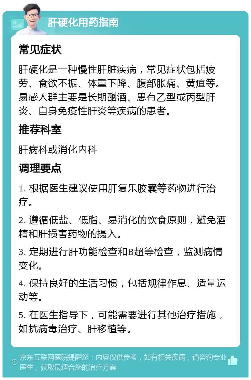 肝硬化用药指南 常见症状 肝硬化是一种慢性肝脏疾病，常见症状包括疲劳、食欲不振、体重下降、腹部胀痛、黄疸等。易感人群主要是长期酗酒、患有乙型或丙型肝炎、自身免疫性肝炎等疾病的患者。 推荐科室 肝病科或消化内科 调理要点 1. 根据医生建议使用肝复乐胶囊等药物进行治疗。 2. 遵循低盐、低脂、易消化的饮食原则，避免酒精和肝损害药物的摄入。 3. 定期进行肝功能检查和B超等检查，监测病情变化。 4. 保持良好的生活习惯，包括规律作息、适量运动等。 5. 在医生指导下，可能需要进行其他治疗措施，如抗病毒治疗、肝移植等。