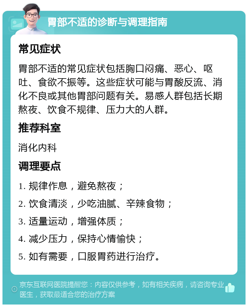 胃部不适的诊断与调理指南 常见症状 胃部不适的常见症状包括胸口闷痛、恶心、呕吐、食欲不振等。这些症状可能与胃酸反流、消化不良或其他胃部问题有关。易感人群包括长期熬夜、饮食不规律、压力大的人群。 推荐科室 消化内科 调理要点 1. 规律作息，避免熬夜； 2. 饮食清淡，少吃油腻、辛辣食物； 3. 适量运动，增强体质； 4. 减少压力，保持心情愉快； 5. 如有需要，口服胃药进行治疗。