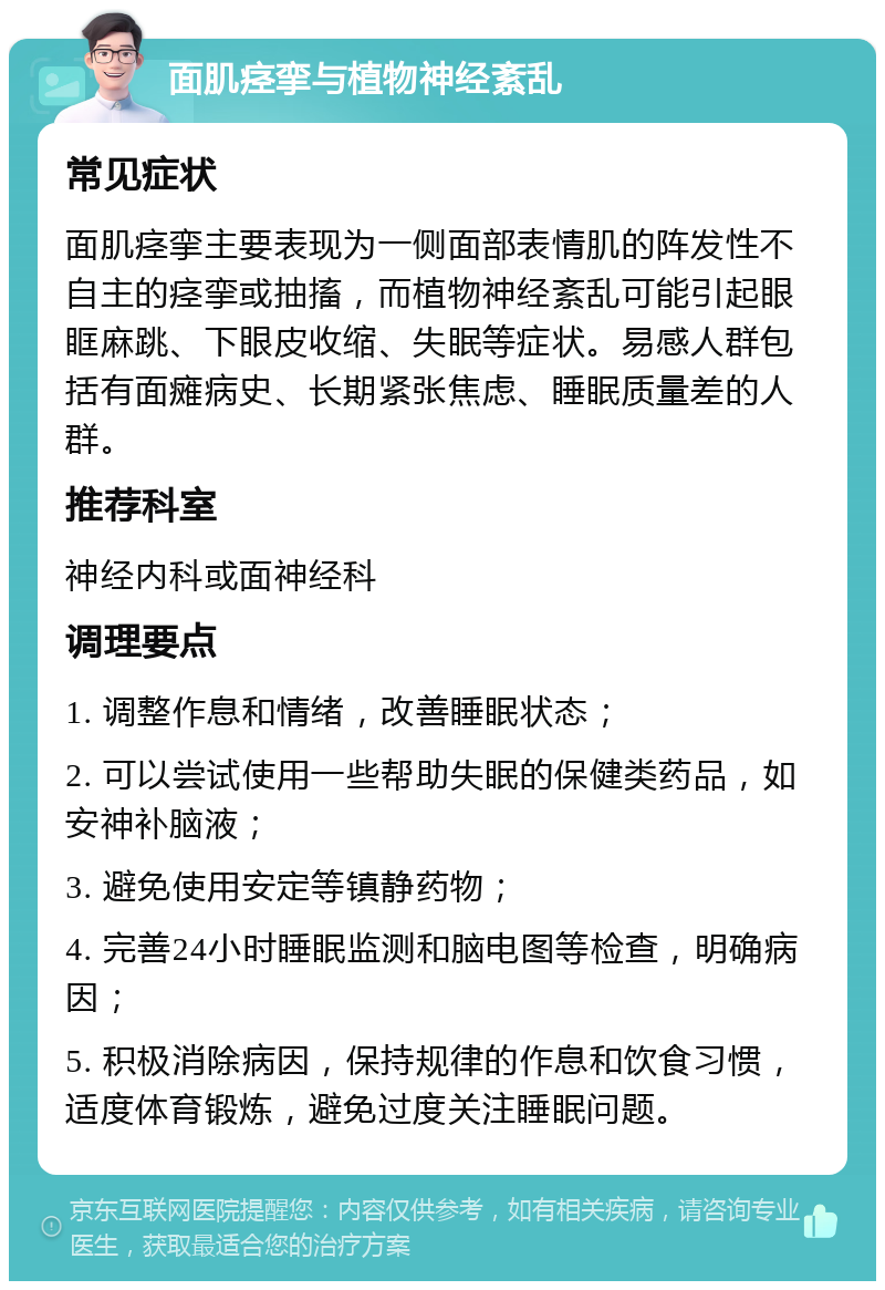 面肌痉挛与植物神经紊乱 常见症状 面肌痉挛主要表现为一侧面部表情肌的阵发性不自主的痉挛或抽搐，而植物神经紊乱可能引起眼眶麻跳、下眼皮收缩、失眠等症状。易感人群包括有面瘫病史、长期紧张焦虑、睡眠质量差的人群。 推荐科室 神经内科或面神经科 调理要点 1. 调整作息和情绪，改善睡眠状态； 2. 可以尝试使用一些帮助失眠的保健类药品，如安神补脑液； 3. 避免使用安定等镇静药物； 4. 完善24小时睡眠监测和脑电图等检查，明确病因； 5. 积极消除病因，保持规律的作息和饮食习惯，适度体育锻炼，避免过度关注睡眠问题。