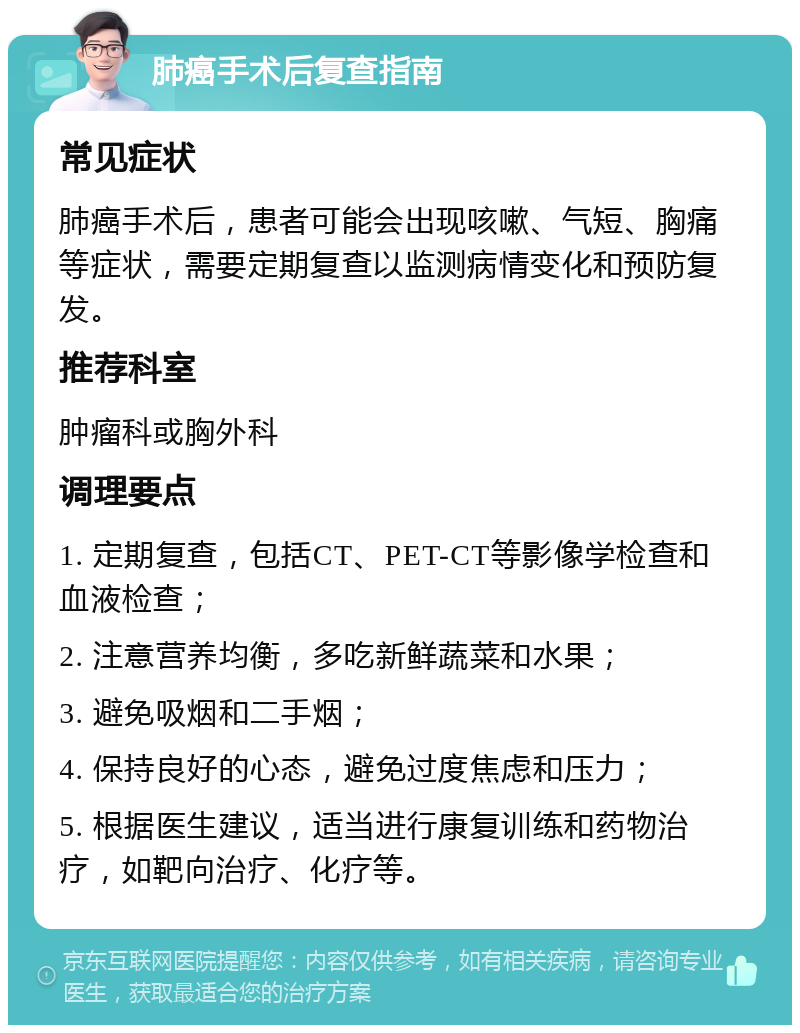 肺癌手术后复查指南 常见症状 肺癌手术后，患者可能会出现咳嗽、气短、胸痛等症状，需要定期复查以监测病情变化和预防复发。 推荐科室 肿瘤科或胸外科 调理要点 1. 定期复查，包括CT、PET-CT等影像学检查和血液检查； 2. 注意营养均衡，多吃新鲜蔬菜和水果； 3. 避免吸烟和二手烟； 4. 保持良好的心态，避免过度焦虑和压力； 5. 根据医生建议，适当进行康复训练和药物治疗，如靶向治疗、化疗等。