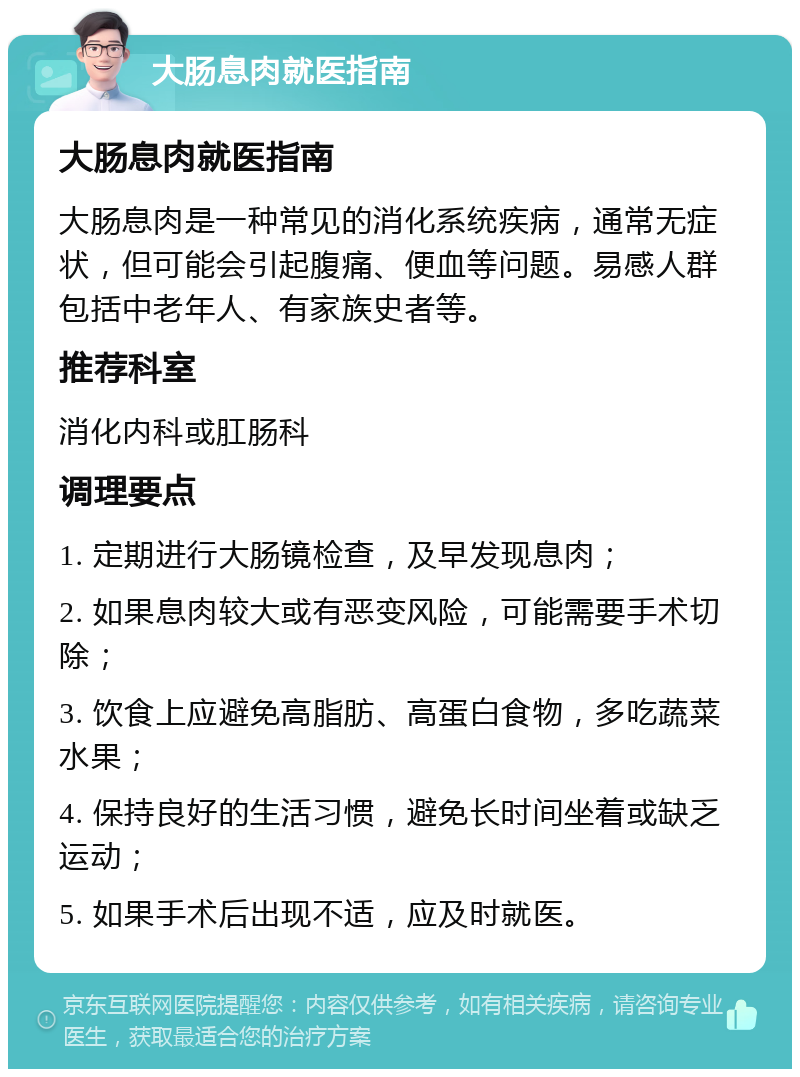 大肠息肉就医指南 大肠息肉就医指南 大肠息肉是一种常见的消化系统疾病，通常无症状，但可能会引起腹痛、便血等问题。易感人群包括中老年人、有家族史者等。 推荐科室 消化内科或肛肠科 调理要点 1. 定期进行大肠镜检查，及早发现息肉； 2. 如果息肉较大或有恶变风险，可能需要手术切除； 3. 饮食上应避免高脂肪、高蛋白食物，多吃蔬菜水果； 4. 保持良好的生活习惯，避免长时间坐着或缺乏运动； 5. 如果手术后出现不适，应及时就医。