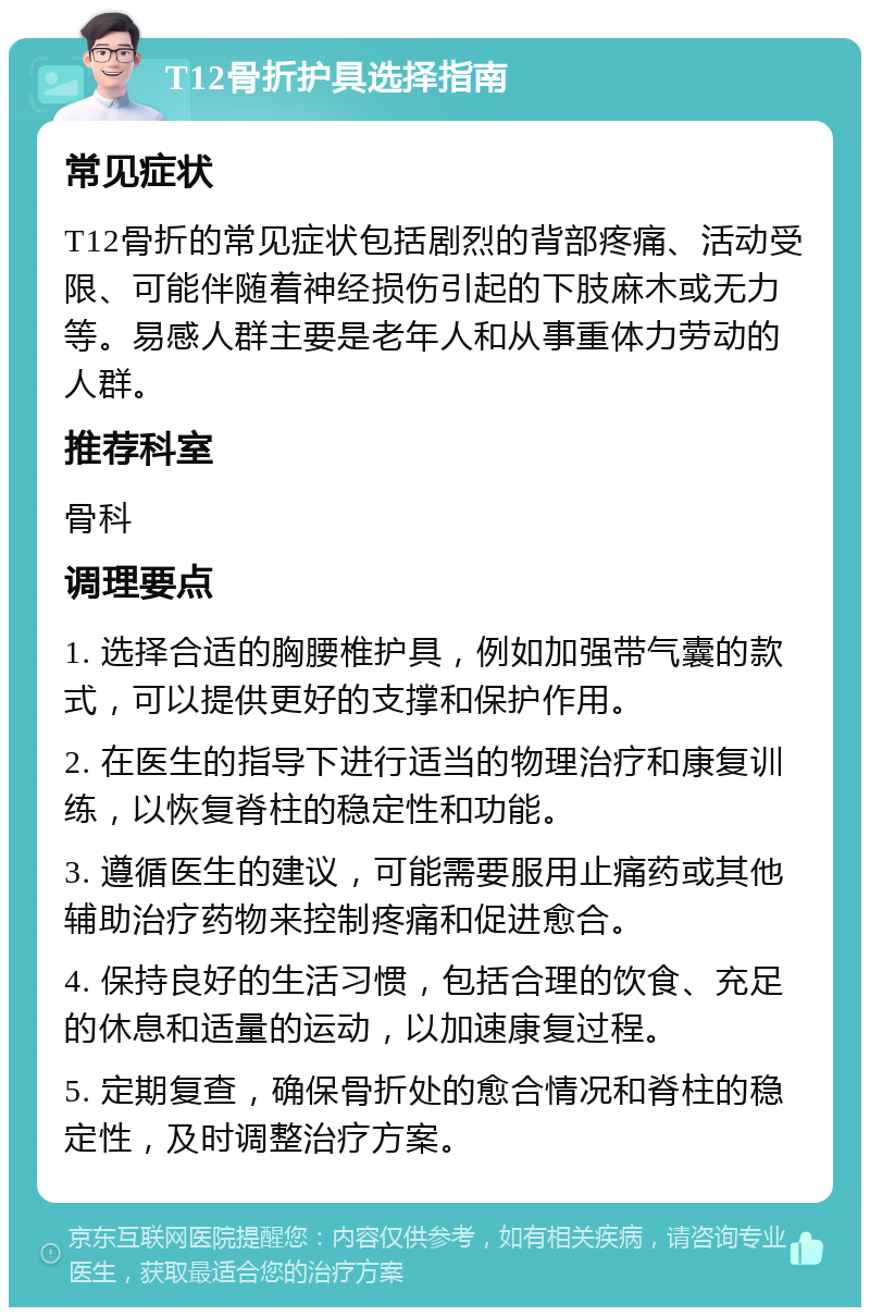 T12骨折护具选择指南 常见症状 T12骨折的常见症状包括剧烈的背部疼痛、活动受限、可能伴随着神经损伤引起的下肢麻木或无力等。易感人群主要是老年人和从事重体力劳动的人群。 推荐科室 骨科 调理要点 1. 选择合适的胸腰椎护具，例如加强带气囊的款式，可以提供更好的支撑和保护作用。 2. 在医生的指导下进行适当的物理治疗和康复训练，以恢复脊柱的稳定性和功能。 3. 遵循医生的建议，可能需要服用止痛药或其他辅助治疗药物来控制疼痛和促进愈合。 4. 保持良好的生活习惯，包括合理的饮食、充足的休息和适量的运动，以加速康复过程。 5. 定期复查，确保骨折处的愈合情况和脊柱的稳定性，及时调整治疗方案。