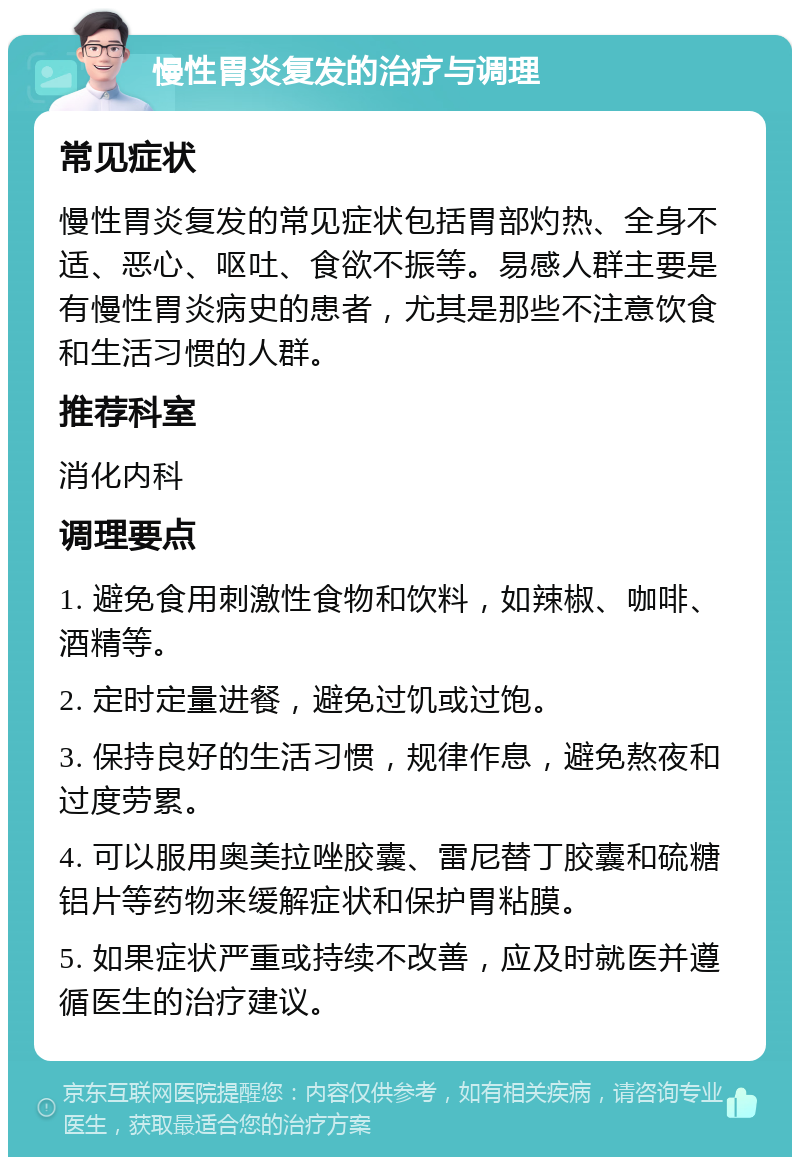 慢性胃炎复发的治疗与调理 常见症状 慢性胃炎复发的常见症状包括胃部灼热、全身不适、恶心、呕吐、食欲不振等。易感人群主要是有慢性胃炎病史的患者，尤其是那些不注意饮食和生活习惯的人群。 推荐科室 消化内科 调理要点 1. 避免食用刺激性食物和饮料，如辣椒、咖啡、酒精等。 2. 定时定量进餐，避免过饥或过饱。 3. 保持良好的生活习惯，规律作息，避免熬夜和过度劳累。 4. 可以服用奥美拉唑胶囊、雷尼替丁胶囊和硫糖铝片等药物来缓解症状和保护胃粘膜。 5. 如果症状严重或持续不改善，应及时就医并遵循医生的治疗建议。