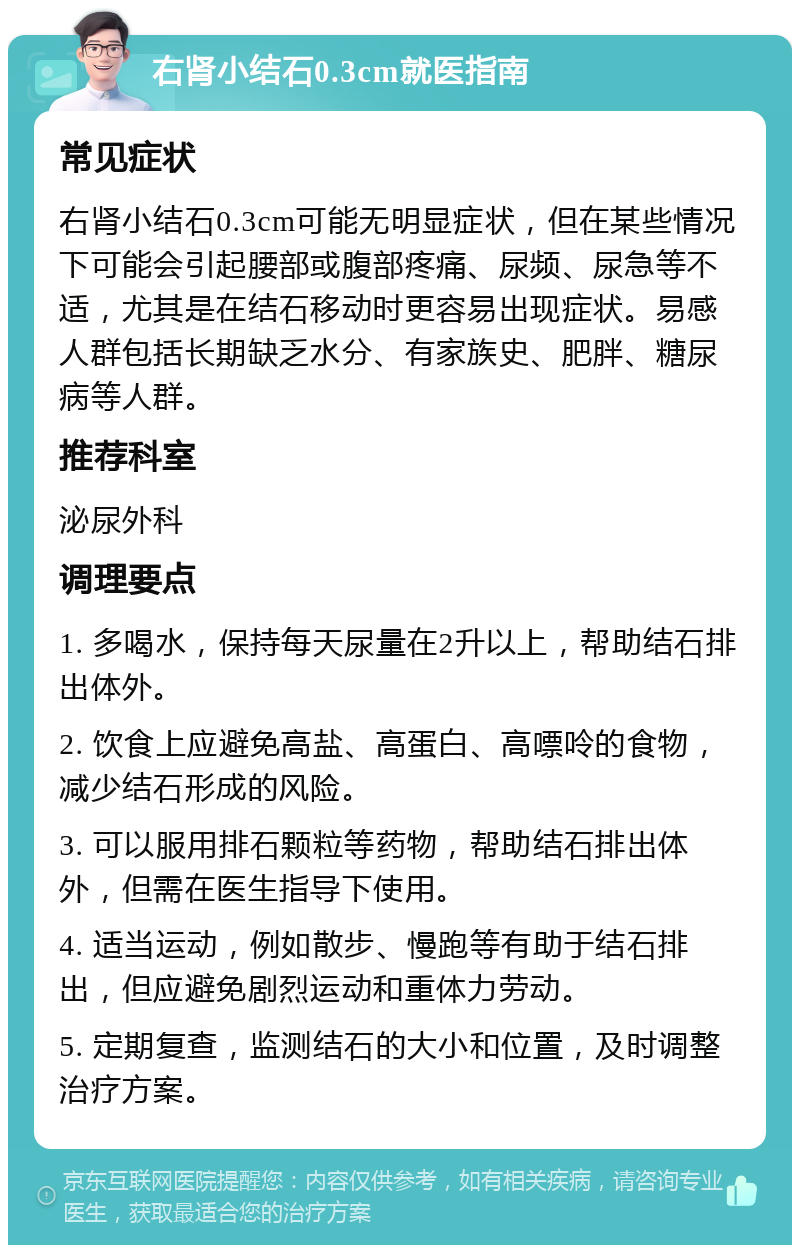 右肾小结石0.3cm就医指南 常见症状 右肾小结石0.3cm可能无明显症状，但在某些情况下可能会引起腰部或腹部疼痛、尿频、尿急等不适，尤其是在结石移动时更容易出现症状。易感人群包括长期缺乏水分、有家族史、肥胖、糖尿病等人群。 推荐科室 泌尿外科 调理要点 1. 多喝水，保持每天尿量在2升以上，帮助结石排出体外。 2. 饮食上应避免高盐、高蛋白、高嘌呤的食物，减少结石形成的风险。 3. 可以服用排石颗粒等药物，帮助结石排出体外，但需在医生指导下使用。 4. 适当运动，例如散步、慢跑等有助于结石排出，但应避免剧烈运动和重体力劳动。 5. 定期复查，监测结石的大小和位置，及时调整治疗方案。