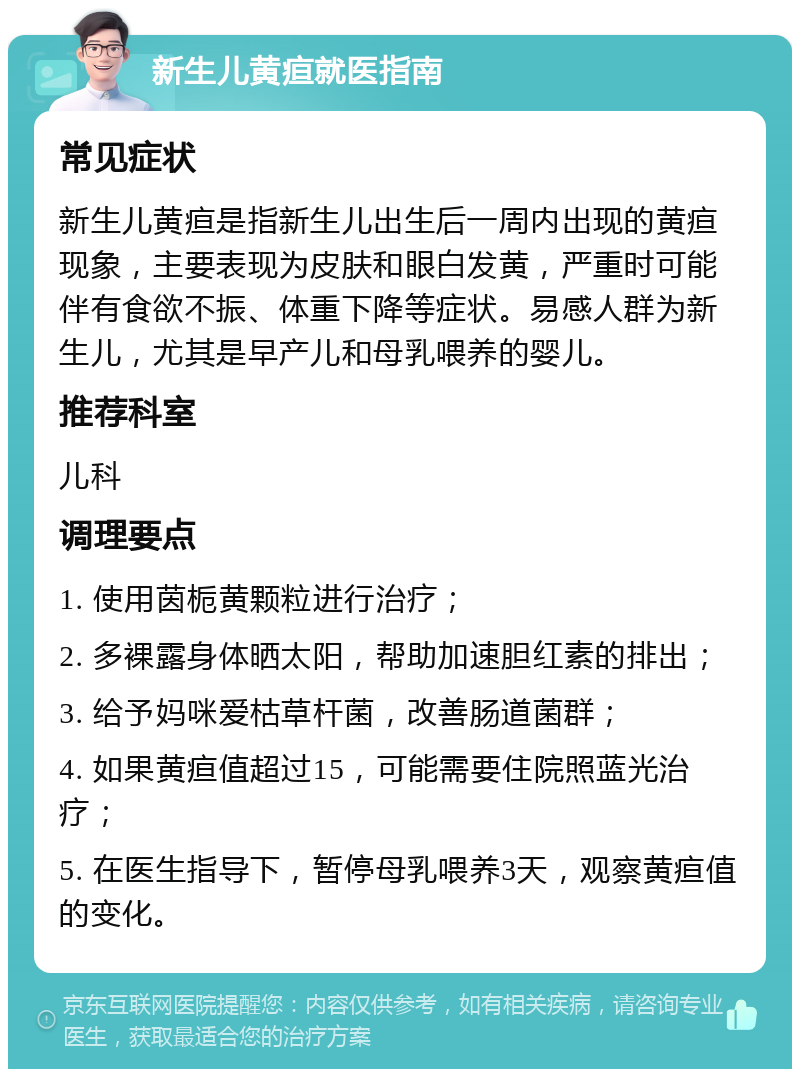 新生儿黄疸就医指南 常见症状 新生儿黄疸是指新生儿出生后一周内出现的黄疸现象，主要表现为皮肤和眼白发黄，严重时可能伴有食欲不振、体重下降等症状。易感人群为新生儿，尤其是早产儿和母乳喂养的婴儿。 推荐科室 儿科 调理要点 1. 使用茵栀黄颗粒进行治疗； 2. 多裸露身体晒太阳，帮助加速胆红素的排出； 3. 给予妈咪爱枯草杆菌，改善肠道菌群； 4. 如果黄疸值超过15，可能需要住院照蓝光治疗； 5. 在医生指导下，暂停母乳喂养3天，观察黄疸值的变化。