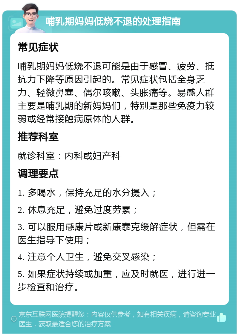 哺乳期妈妈低烧不退的处理指南 常见症状 哺乳期妈妈低烧不退可能是由于感冒、疲劳、抵抗力下降等原因引起的。常见症状包括全身乏力、轻微鼻塞、偶尔咳嗽、头胀痛等。易感人群主要是哺乳期的新妈妈们，特别是那些免疫力较弱或经常接触病原体的人群。 推荐科室 就诊科室：内科或妇产科 调理要点 1. 多喝水，保持充足的水分摄入； 2. 休息充足，避免过度劳累； 3. 可以服用感康片或新康泰克缓解症状，但需在医生指导下使用； 4. 注意个人卫生，避免交叉感染； 5. 如果症状持续或加重，应及时就医，进行进一步检查和治疗。