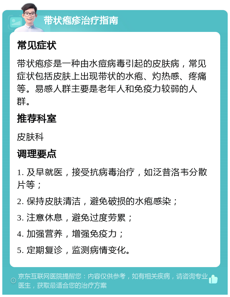 带状疱疹治疗指南 常见症状 带状疱疹是一种由水痘病毒引起的皮肤病，常见症状包括皮肤上出现带状的水疱、灼热感、疼痛等。易感人群主要是老年人和免疫力较弱的人群。 推荐科室 皮肤科 调理要点 1. 及早就医，接受抗病毒治疗，如泛昔洛韦分散片等； 2. 保持皮肤清洁，避免破损的水疱感染； 3. 注意休息，避免过度劳累； 4. 加强营养，增强免疫力； 5. 定期复诊，监测病情变化。