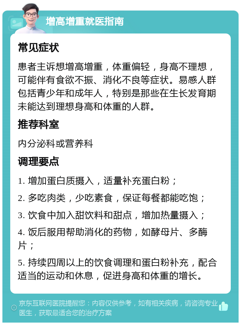 增高增重就医指南 常见症状 患者主诉想增高增重，体重偏轻，身高不理想，可能伴有食欲不振、消化不良等症状。易感人群包括青少年和成年人，特别是那些在生长发育期未能达到理想身高和体重的人群。 推荐科室 内分泌科或营养科 调理要点 1. 增加蛋白质摄入，适量补充蛋白粉； 2. 多吃肉类，少吃素食，保证每餐都能吃饱； 3. 饮食中加入甜饮料和甜点，增加热量摄入； 4. 饭后服用帮助消化的药物，如酵母片、多酶片； 5. 持续四周以上的饮食调理和蛋白粉补充，配合适当的运动和休息，促进身高和体重的增长。