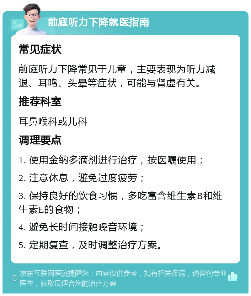 前庭听力下降就医指南 常见症状 前庭听力下降常见于儿童，主要表现为听力减退、耳鸣、头晕等症状，可能与肾虚有关。 推荐科室 耳鼻喉科或儿科 调理要点 1. 使用金纳多滴剂进行治疗，按医嘱使用； 2. 注意休息，避免过度疲劳； 3. 保持良好的饮食习惯，多吃富含维生素B和维生素E的食物； 4. 避免长时间接触噪音环境； 5. 定期复查，及时调整治疗方案。