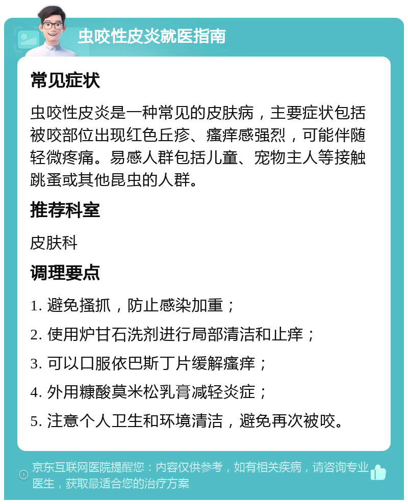 虫咬性皮炎就医指南 常见症状 虫咬性皮炎是一种常见的皮肤病，主要症状包括被咬部位出现红色丘疹、瘙痒感强烈，可能伴随轻微疼痛。易感人群包括儿童、宠物主人等接触跳蚤或其他昆虫的人群。 推荐科室 皮肤科 调理要点 1. 避免搔抓，防止感染加重； 2. 使用炉甘石洗剂进行局部清洁和止痒； 3. 可以口服依巴斯丁片缓解瘙痒； 4. 外用糠酸莫米松乳膏减轻炎症； 5. 注意个人卫生和环境清洁，避免再次被咬。