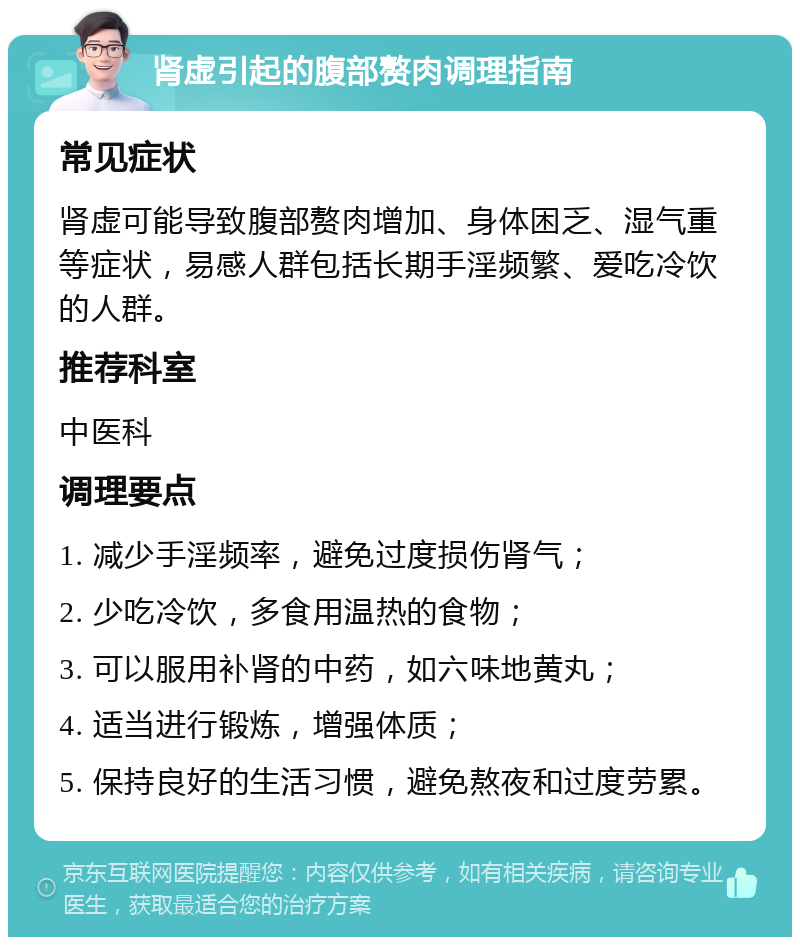 肾虚引起的腹部赘肉调理指南 常见症状 肾虚可能导致腹部赘肉增加、身体困乏、湿气重等症状，易感人群包括长期手淫频繁、爱吃冷饮的人群。 推荐科室 中医科 调理要点 1. 减少手淫频率，避免过度损伤肾气； 2. 少吃冷饮，多食用温热的食物； 3. 可以服用补肾的中药，如六味地黄丸； 4. 适当进行锻炼，增强体质； 5. 保持良好的生活习惯，避免熬夜和过度劳累。